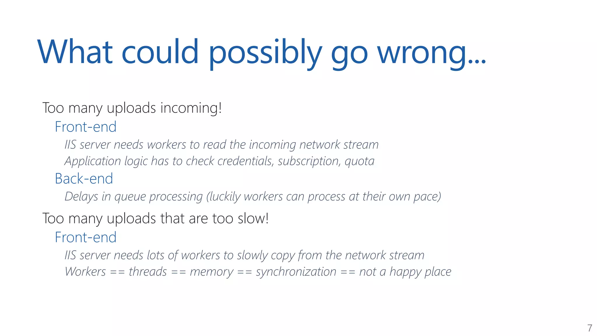 7
What could possibly go wrong...
Too many uploads incoming!
Front-end
IIS server needs workers to read the incoming network stream
Application logic has to check credentials, subscription, quota
Back-end
Delays in queue processing (luckily workers can process at their own pace)
Too many uploads that are too slow!
Front-end
IIS server needs lots of workers to slowly copy from the network stream
Workers == threads == memory == synchronization == not a happy place
 