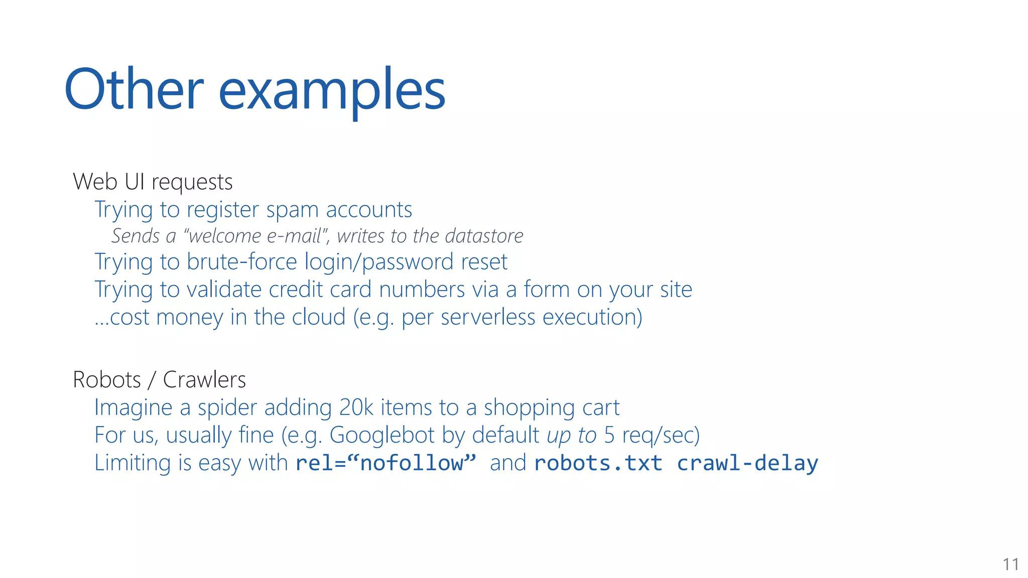 11
Other examples
Web UI requests
Trying to register spam accounts
Sends a “welcome e-mail”, writes to the datastore
Trying to brute-force login/password reset
Trying to validate credit card numbers via a form on your site
...cost money in the cloud (e.g. per serverless execution)
Robots / Crawlers
Imagine a spider adding 20k items to a shopping cart
For us, usually fine (e.g. Googlebot by default up to 5 req/sec)
Limiting is easy with rel=“nofollow” and robots.txt crawl-delay
 