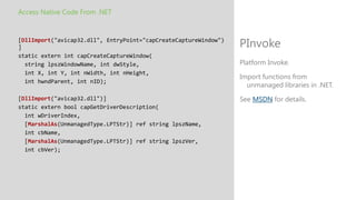 Access Native Code From .NET


[DllImport("avicap32.dll", EntryPoint="capCreateCaptureWindow")
]                                                                 PInvoke
static extern int capCreateCaptureWindow(
  string lpszWindowName, int dwStyle,                             Platform Invoke.
  int X, int Y, int nWidth, int nHeight,
                                                                  Import functions from
  int hwndParent, int nID);
                                                                    unmanaged libraries in .NET.
[DllImport("avicap32.dll")]                                       See MSDN for details.
static extern bool capGetDriverDescription(
  int wDriverIndex,
  [MarshalAs(UnmanagedType.LPTStr)] ref string lpszName,
  int cbName,
  [MarshalAs(UnmanagedType.LPTStr)] ref string lpszVer,
  int cbVer);
 