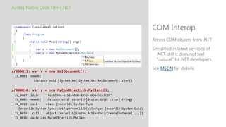Access Native Code From .NET



                                                                              COM Interop
                                                                              Access COM objects from .NET

                                                                              Simplified in latest versions of
                                                                                .NET, still it does not feel
                                                                                "natural" to .NET developers.

                                                                              See MSDN for details.
//000013: var x = new XmlDocument();
 IL_0001: newobj
            instance void [System.Xml]System.Xml.XmlDocument::.ctor()


//000014: var y = new MyComObjectLib.MyClass();
 IL_0007: ldstr    "F61ED984-6153-486D-8392-303545E63C2D"
 IL_000c: newobj   instance void [mscorlib]System.Guid::.ctor(string)
 IL_0011: call     class [mscorlib]System.Type
   [mscorlib]System.Type::GetTypeFromCLSID(valuetype [mscorlib]System.Guid)
 IL_0016: call     object [mscorlib]System.Activator::CreateInstance([...])
 IL_001b: castclass MyComObjectLib.MyClass
 
