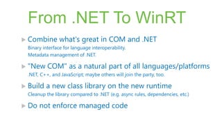 From .NET To WinRT
 Combine        what's great in COM and .NET
  Binary interface for language interoperability.
  Metadata management of .NET.

 "New     COM" as a natural part of all languages/platforms
  .NET, C++, and JavaScript; maybe others will join the party, too.

 Build   a new class library on the new runtime
  Cleanup the library compared to .NET (e.g. async rules, dependencies, etc.)

 Do   not enforce managed code
 