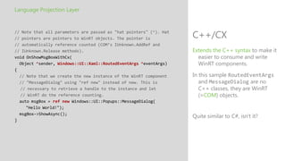 Language Projection Layer


// Note that all parameters are passed as "hat pointers" (^). Hat
// pointers are pointers to WinRT objects. The pointer is           C++/CX
// automatically reference counted (COM’s IUnknown.AddRef and
// IUnknown.Release methods).                                       Extends the C++ syntax to make it
void OnShowMsgBoxWithCx(                                              easier to consume and write
  Object ^sender, Windows::UI::Xaml::RoutedEventArgs ^eventArgs)      WinRT components.
{
  // Note that we create the new instance of the WinRT component    In this sample RoutedEventArgs
  // "MessageDialog" using "ref new" instead of new. This is           and MessageDialog are no
  // necessary to retrieve a handle to the instance and let            C++ classes, they are WinRT
  // WinRT do the reference counting.                                  (=COM) objects.
  auto msgBox = ref new Windows::UI::Popups::MessageDialog(
     "Hello World!");
  msgBox->ShowAsync();
                                                                    Quite similar to C#, isn't it?
}
 