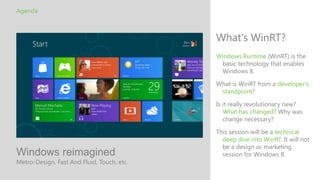 Agenda



                                            What's WinRT?
                                            Windows Runtime (WinRT) is the
                                             basic technology that enables
                                             Windows 8.

                                            What is WinRT from a developer's
                                             standpoint?

                                            Is it really revolutionary new?
                                               What has changed? Why was
                                               change necessary?

                                            This session will be a technical
                                              deep dive into WinRT. It will not
                                              be a design or marketing
Windows reimagined                            session for Windows 8.
Metro-Design, Fast And Fluid, Touch, etc.
 
