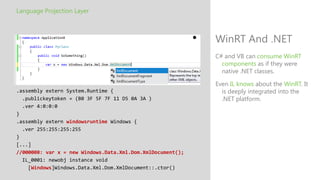 Language Projection Layer



                                                            WinRT And .NET
                                                            C# and VB can consume WinRT
                                                              components as if they were
                                                              native .NET classes.

                                                            Even IL knows about the WinRT. It
.assembly extern System.Runtime {                             is deeply integrated into the
  .publickeytoken = (B0 3F 5F 7F 11 D5 0A 3A )                .NET platform.
  .ver 4:0:0:0
}
.assembly extern windowsruntime Windows {
  .ver 255:255:255:255
}
[...]
//000008: var x = new Windows.Data.Xml.Dom.XmlDocument();
  IL_0001: newobj instance void
    [Windows]Windows.Data.Xml.Dom.XmlDocument::.ctor()
 