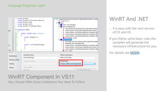 Language Projection Layer



                                                       WinRT And .NET
                                                       … it is easy with the next version
                                                         of C# and VS.

                                                       If you follow some basic rules the
                                                          compiler will generate the
                                                          necessary infrastructure for you.

                                                       For details see MSDN.




WinRT Component In VS11
Very Simple With Some Limitations You Have To Follow
 