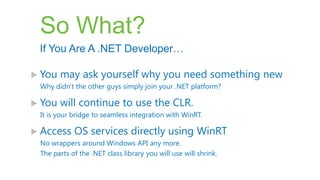 So What?
 If You Are A .NET Developer…

 You   may ask yourself why you need something new
 Why didn't the other guys simply join your .NET platform?

 You   will continue to use the CLR.
 It is your bridge to seamless integration with WinRT.

 Access    OS services directly using WinRT
 No wrappers around Windows API any more.
 The parts of the .NET class library you will use will shrink.
 