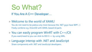 So What?
 If You Are A C++ Developer…

 Welcome      to the world of XAML!
 You do not need to be jealous any more because the .NET guys have WPF ;-)
 Freely combine e.g. Direct3D with XAML-based UI parts.

 You   can easily program WinRT with C++/CX
 If you want/need to you can stick to ISO C++ by using WRL.

 Language      interop with .NET and JavaScript
 Share components with .NET and JavaScript developers.
 