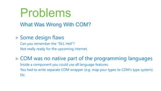 Problems
 What Was Wrong With COM?

 Some    design flaws
 Can you remember the "DLL Hell"?
 Not really ready for the upcoming internet.

 COM    was no native part of the programming languages
 Inside a component you could use all language features.
 You had to write separate COM wrapper (e.g. map your types to COM's type system).
 Etc.
 