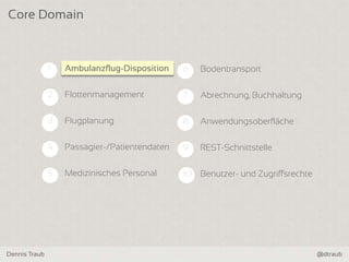 Dennis Traub @dtraub
Core Domain
6 Bodentransport
7 Abrechnung, Buchhaltung
8 Anwendungsoberfläche
9 REST-Schnittstelle
10 Benutzer- und Zugriffsrechte
1 Ambulanzflug-Disposition
2 Flottenmanagement
3 Flugplanung
4 Passagier-/Patientendaten
5 Medizinisches Personal
Ambulanzflug-Disposition
 