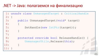 .NET -> Java: полагаемся на финализацию
46
1: unsafe class UnmanagedTarget : CriticalHandle
2: {
3: public UnmanagedTarget(void* target)
4: {
5: SetHandle(new IntPtr(target));
6: }
7:
8: protected override bool ReleaseHandle() {
9: UnmanagerUtils.Release(this);
10: }
11: }
 