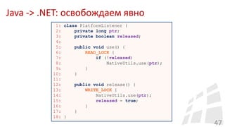 Java -> .NET: освобождаем явно
47
1: class PlatformListener {
2: private long ptr;
3: private boolean released;
4:
5: public void use() {
6: READ_LOCK {
7: if (!released)
8: NativeUtils.use(ptr);
9: }
10: }
11:
12: public void release() {
13: WRITE_LOCK {
14: NativeUtils.use(ptr);
15: released = true;
16: }
17: }
18: }
 