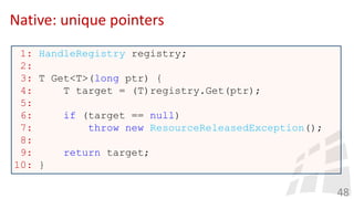 Native: unique pointers
48
1: HandleRegistry registry;
2:
3: T Get<T>(long ptr) {
4: T target = (T)registry.Get(ptr);
5:
6: if (target == null)
7: throw new ResourceReleasedException();
8:
9: return target;
10: }
 