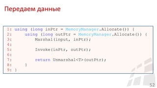 Передаем данные
52
1: using (long inPtr = MemoryManager.Allocate()) {
2: using (long outPtr = MemoryManager.Allocate()) {
3: Marshal(input, inPtr);
4:
5: Invoke(inPtr, outPtr);
6:
7: return Unmarshal<T>(outPtr);
8: }
9: }
 