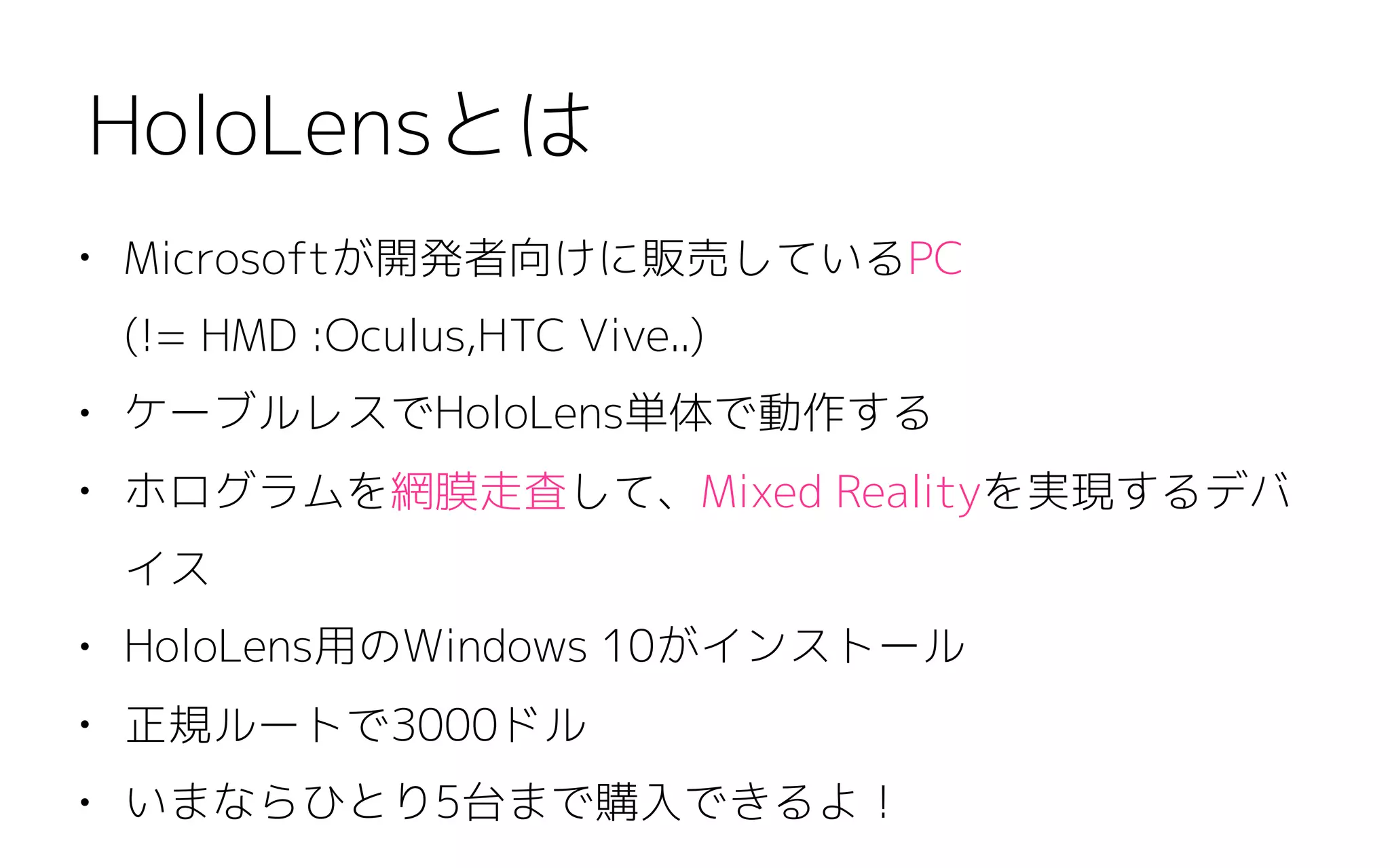 • Microsoftが開発者向けに販売しているPC 
(!= HMD :Oculus,HTC Vive..)
• ケーブルレスでHoloLens単体で動作する
• ホログラムを網膜走査して、Mixed Realityを実現するデバ
イス
• HoloLens用のWindows 10がインストール
• 正規ルートで3000ドル
• いまならひとり5台まで購入できるよ！
HoloLensとは
 