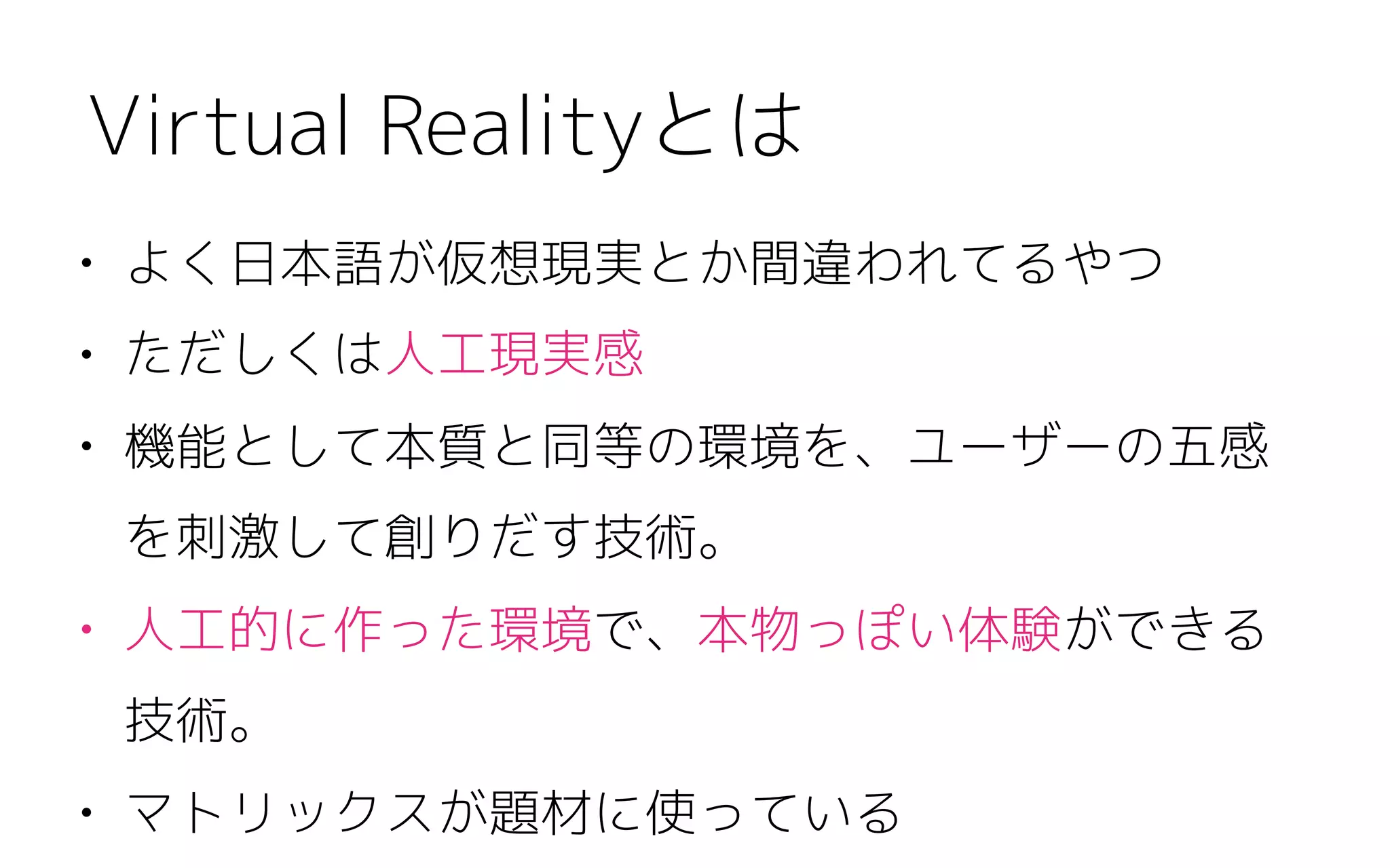 • よく日本語が仮想現実とか間違われてるやつ
• ただしくは人工現実感
• 機能として本質と同等の環境を、ユーザーの五感
を刺激して創りだす技術。
• 人工的に作った環境で、本物っぽい体験ができる
技術。
• マトリックスが題材に使っている
Virtual Realityとは
 
