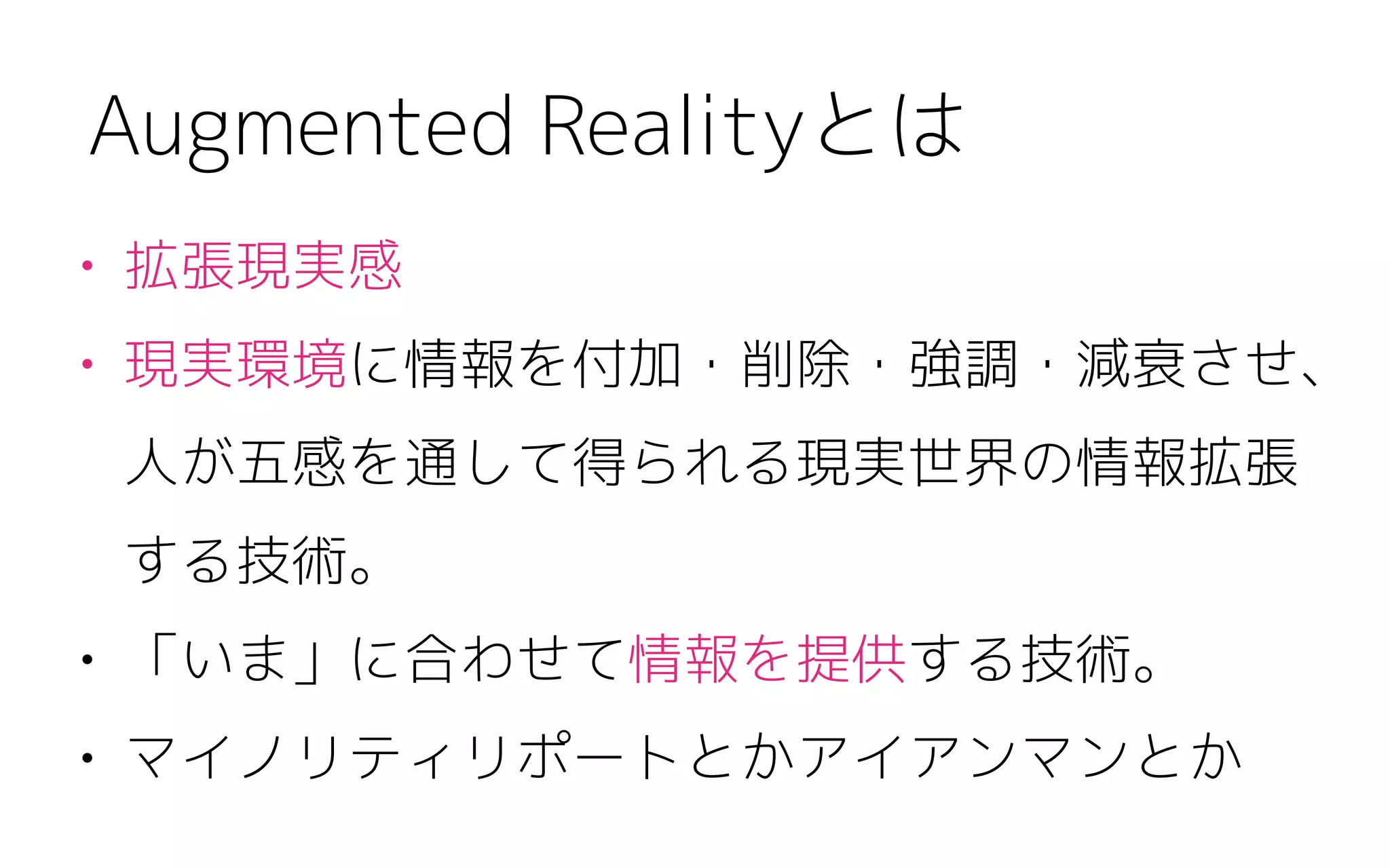 • 拡張現実感
• 現実環境に情報を付加・削除・強調・減衰させ、
人が五感を通して得られる現実世界の情報拡張 
する技術。
• 「いま」に合わせて情報を提供する技術。
• マイノリティリポートとかアイアンマンとか
Augmented Realityとは
 