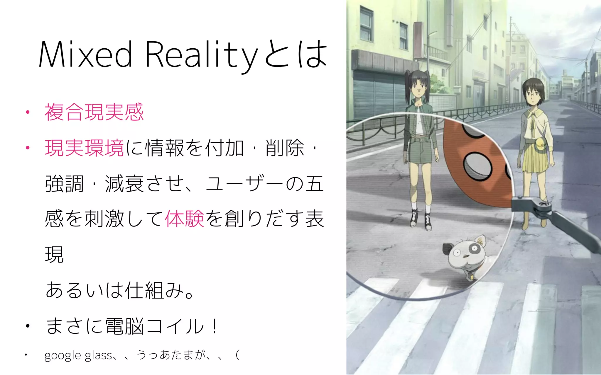 • 複合現実感
• 現実環境に情報を付加・削除・
強調・減衰させ、ユーザーの五
感を刺激して体験を創りだす表
現 
あるいは仕組み。
• まさに電脳コイル！
• google glass、、うっあたまが、、（
Mixed Realityとは
 