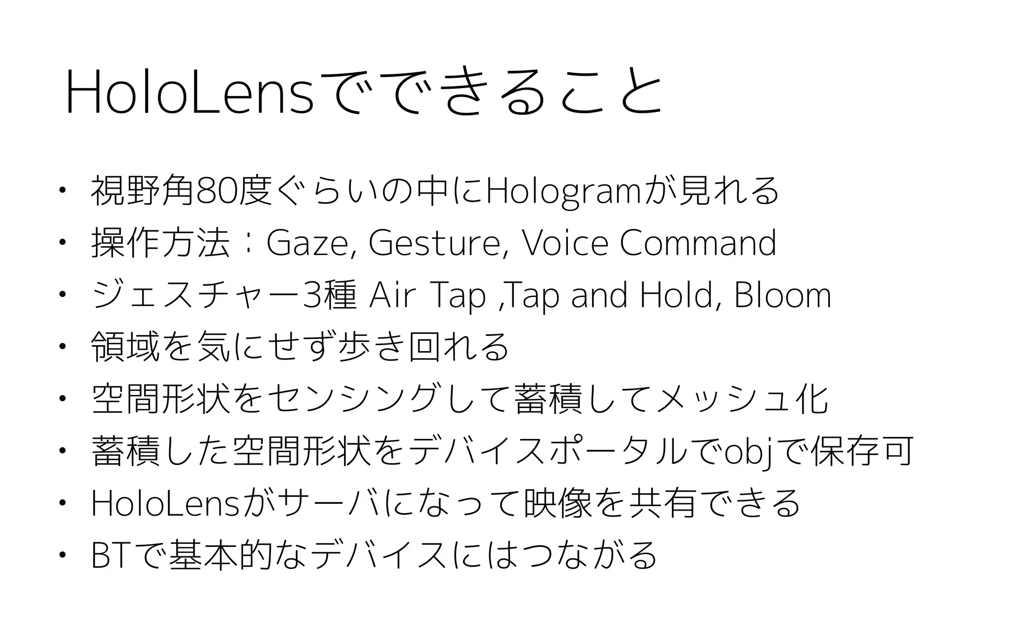 • 視野角80度ぐらいの中にHologramが見れる
• 操作方法：Gaze, Gesture, Voice Command
• ジェスチャー3種 Air Tap ,Tap and Hold, Bloom
• 領域を気にせず歩き回れる
• 空間形状をセンシングして蓄積してメッシュ化
• 蓄積した空間形状をデバイスポータルでobjで保存可
• HoloLensがサーバになって映像を共有できる
• BTで基本的なデバイスにはつながる
HoloLensでできること
 