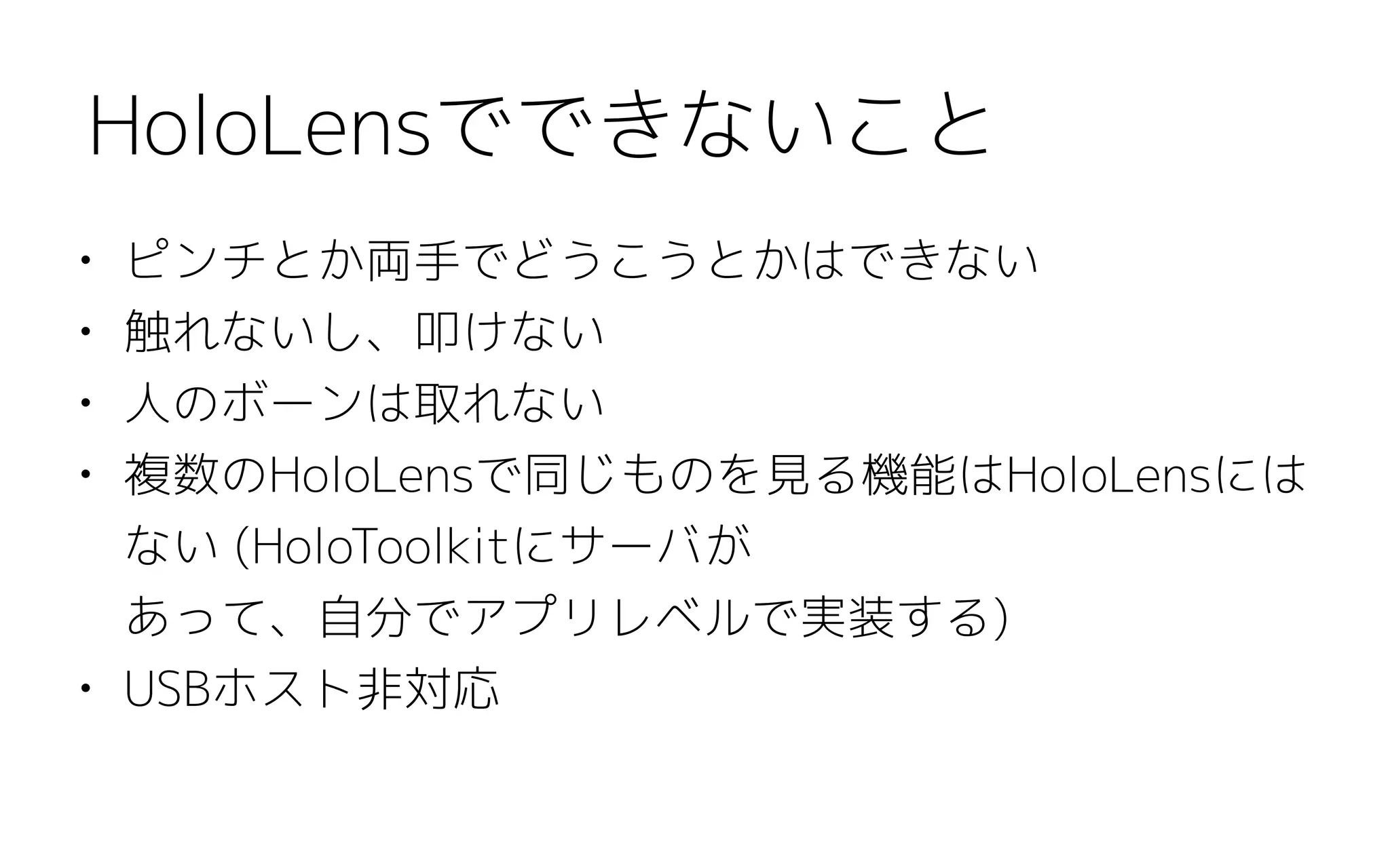 • ピンチとか両手でどうこうとかはできない
• 触れないし、叩けない
• 人のボーンは取れない
• 複数のHoloLensで同じものを見る機能はHoloLensには
ない (HoloToolkitにサーバが 
あって、自分でアプリレベルで実装する)
• USBホスト非対応
HoloLensでできないこと
 