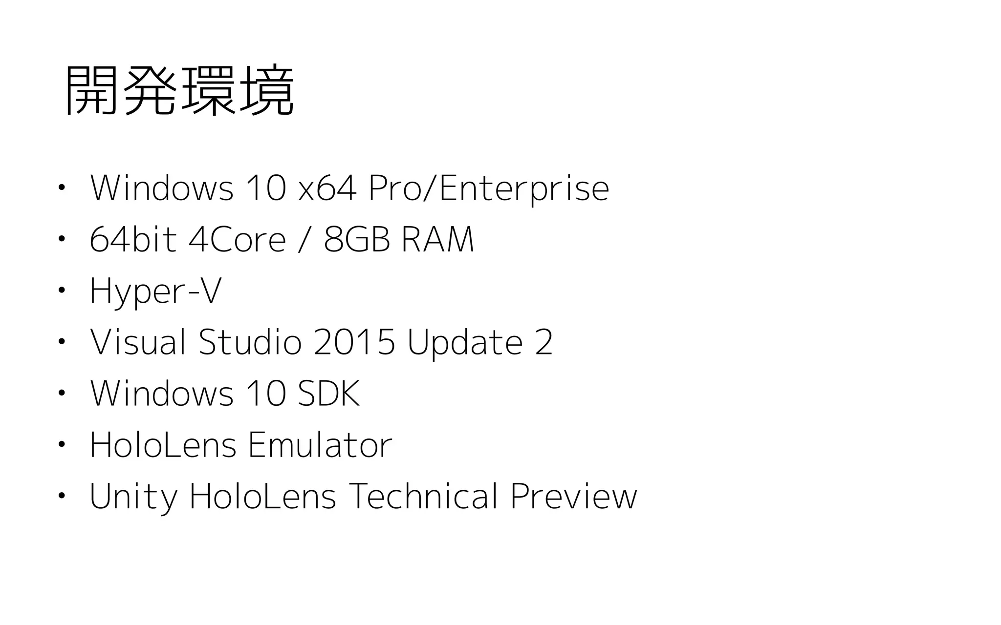 • Windows 10 x64 Pro/Enterprise
• 64bit 4Core / 8GB RAM
• Hyper-V
• Visual Studio 2015 Update 2
• Windows 10 SDK
• HoloLens Emulator
• Unity HoloLens Technical Preview
開発環境
 
