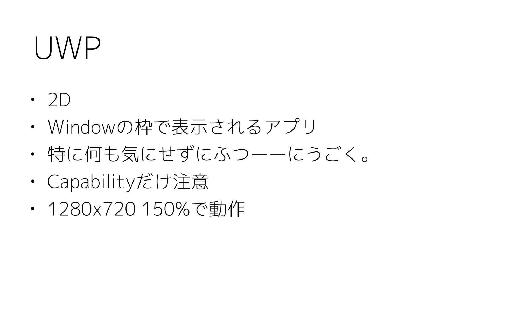 • 2D
• Windowの枠で表示されるアプリ
• 特に何も気にせずにふつーーにうごく。
• Capabilityだけ注意
• 1280x720 150%で動作
UWP
 
