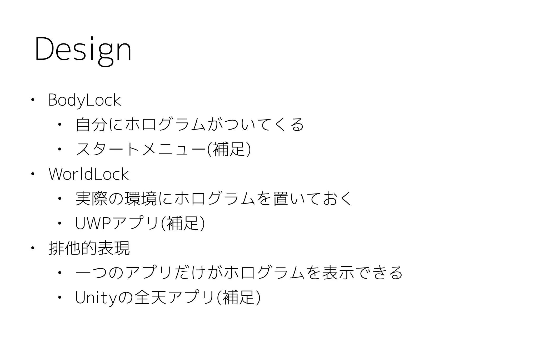 • BodyLock
• 自分にホログラムがついてくる
• スタートメニュー(補足)
• WorldLock
• 実際の環境にホログラムを置いておく
• UWPアプリ(補足)
• 排他的表現
• 一つのアプリだけがホログラムを表示できる
• Unityの全天アプリ(補足)
Design
 