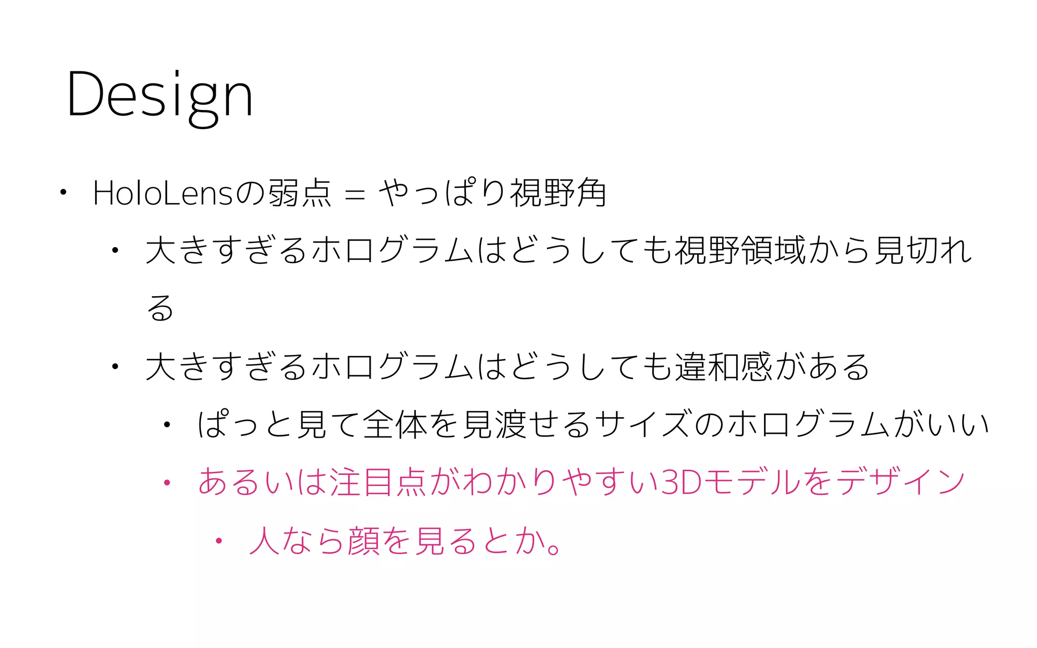 • HoloLensの弱点 = やっぱり視野角
• 大きすぎるホログラムはどうしても視野領域から見切れ
る
• 大きすぎるホログラムはどうしても違和感がある
• ぱっと見て全体を見渡せるサイズのホログラムがいい
• あるいは注目点がわかりやすい3Dモデルをデザイン
• 人なら顔を見るとか。
Design
 