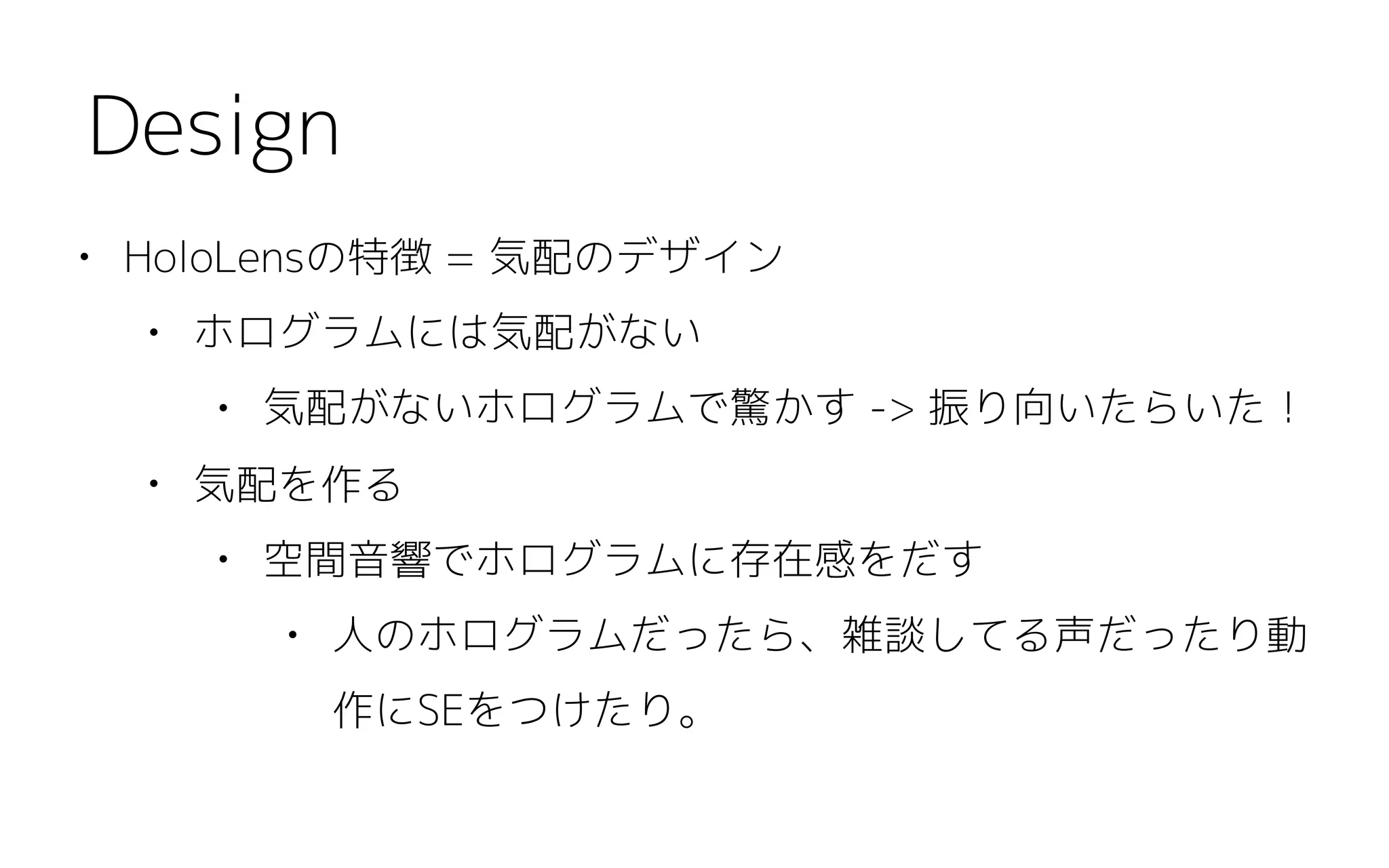 • HoloLensの特徴 = 気配のデザイン
• ホログラムには気配がない
• 気配がないホログラムで驚かす -> 振り向いたらいた！
• 気配を作る
• 空間音響でホログラムに存在感をだす
• 人のホログラムだったら、雑談してる声だったり動
作にSEをつけたり。
Design
 