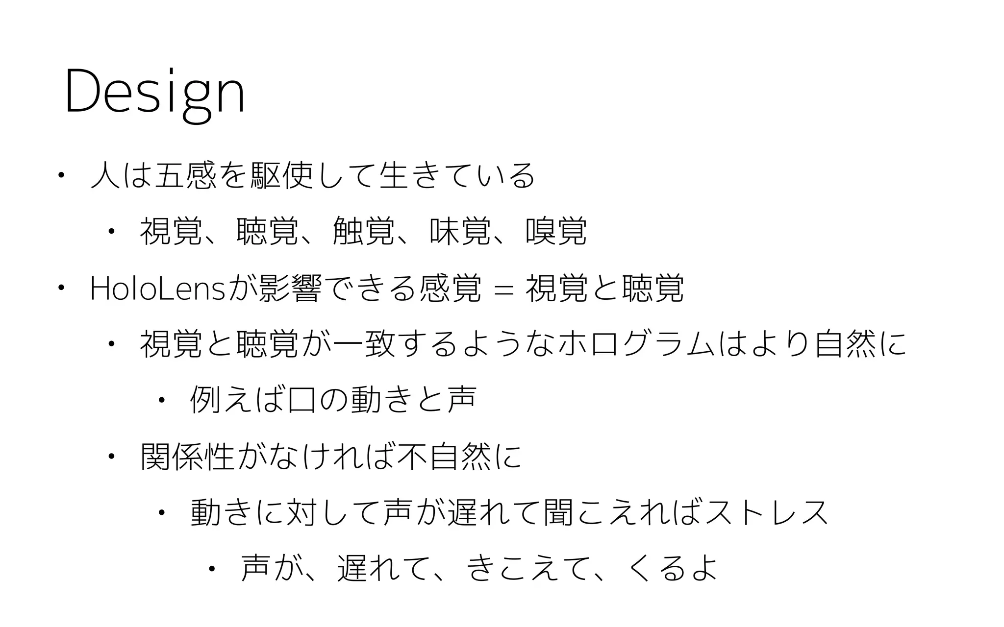 • 人は五感を駆使して生きている
• 視覚、聴覚、触覚、味覚、嗅覚
• HoloLensが影響できる感覚 = 視覚と聴覚
• 視覚と聴覚が一致するようなホログラムはより自然に
• 例えば口の動きと声
• 関係性がなければ不自然に
• 動きに対して声が遅れて聞こえればストレス
• 声が、遅れて、きこえて、くるよ
Design
 