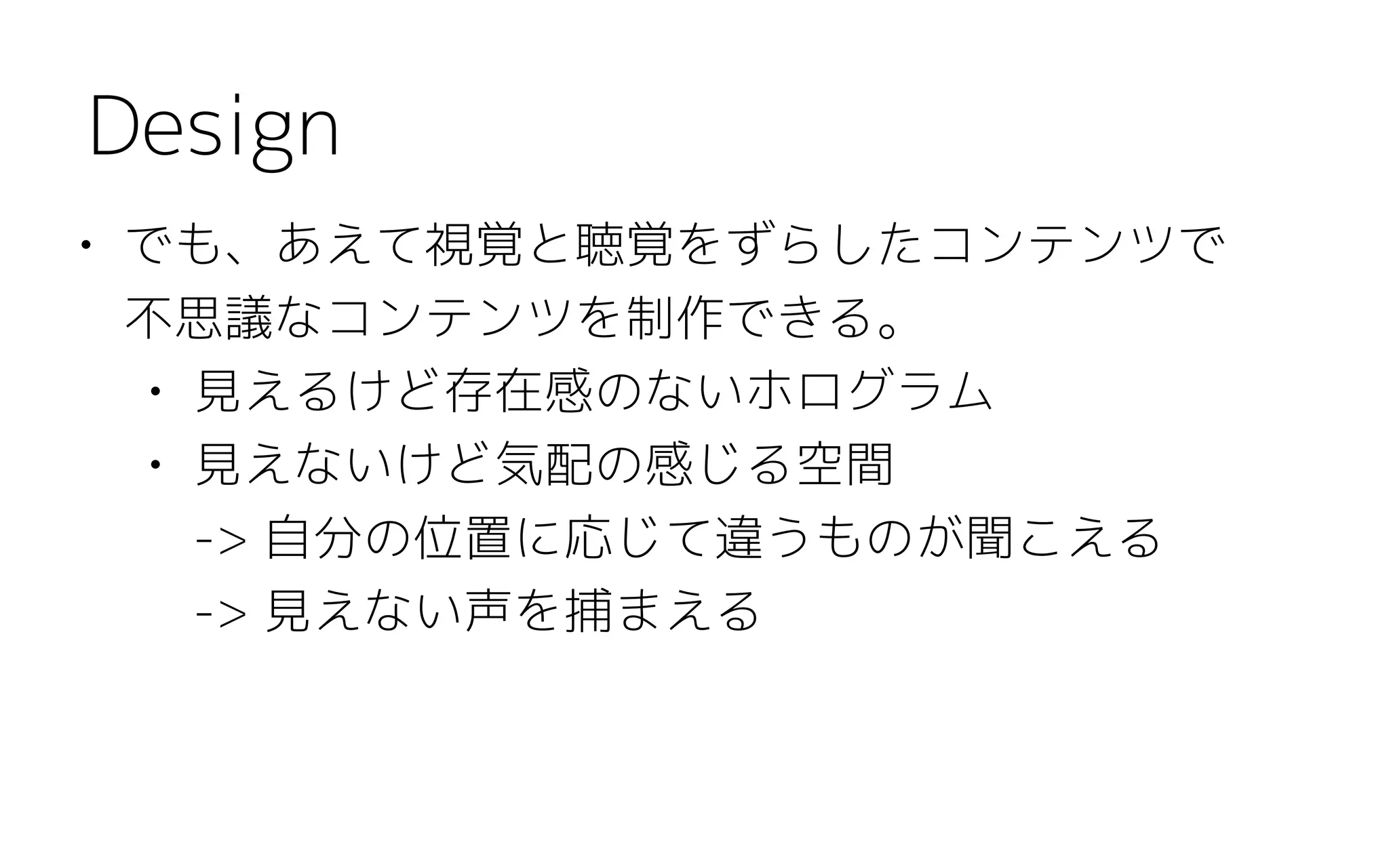 • でも、あえて視覚と聴覚をずらしたコンテンツで 
不思議なコンテンツを制作できる。
• 見えるけど存在感のないホログラム
• 見えないけど気配の感じる空間  
-> 自分の位置に応じて違うものが聞こえる 
-> 見えない声を捕まえる
Design
 