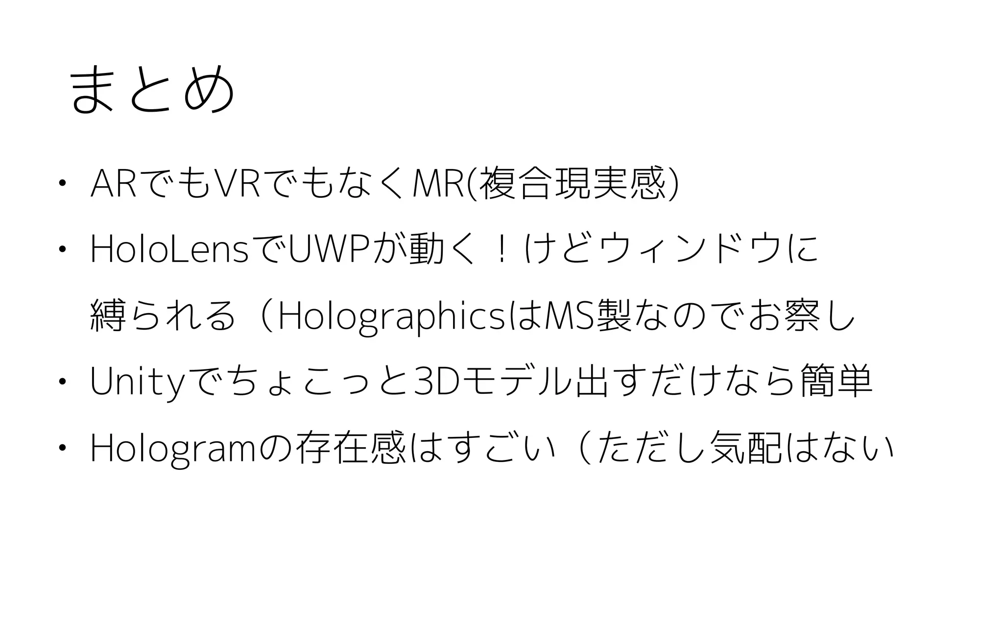 • ARでもVRでもなくMR(複合現実感)
• HoloLensでUWPが動く！けどウィンドウに 
縛られる（HolographicsはMS製なのでお察し
• Unityでちょこっと3Dモデル出すだけなら簡単
• Hologramの存在感はすごい（ただし気配はない
まとめ
 