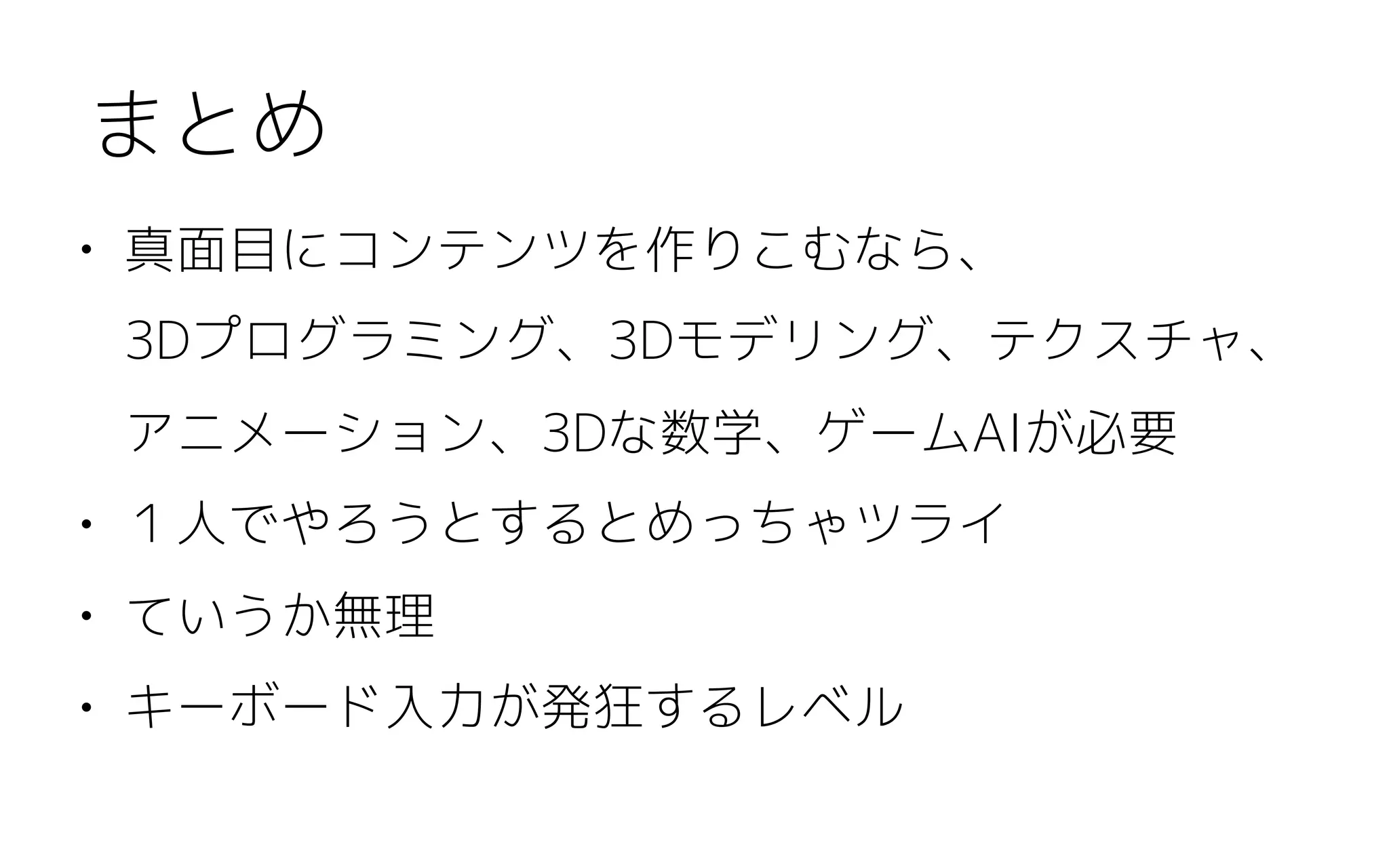 • 真面目にコンテンツを作りこむなら、 
3Dプログラミング、3Dモデリング、テクスチャ、
アニメーション、3Dな数学、ゲームAIが必要
• １人でやろうとするとめっちゃツライ
• ていうか無理
• キーボード入力が発狂するレベル
まとめ
 
