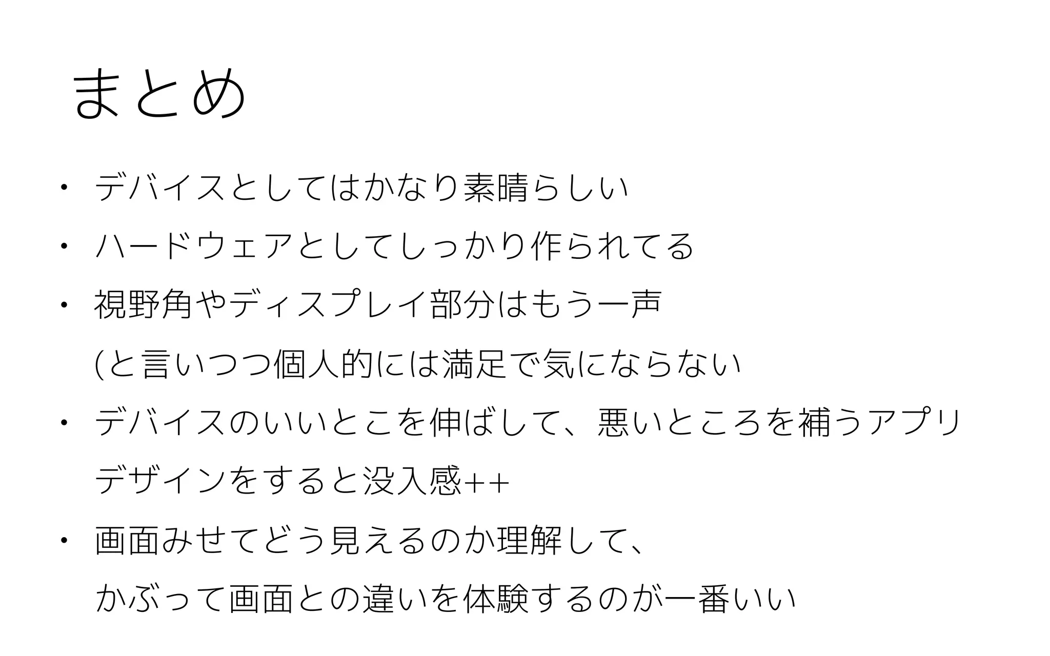• デバイスとしてはかなり素晴らしい
• ハードウェアとしてしっかり作られてる
• 視野角やディスプレイ部分はもう一声 
(と言いつつ個人的には満足で気にならない
• デバイスのいいとこを伸ばして、悪いところを補うアプリ
デザインをすると没入感++
• 画面みせてどう見えるのか理解して、 
かぶって画面との違いを体験するのが一番いい
まとめ
 