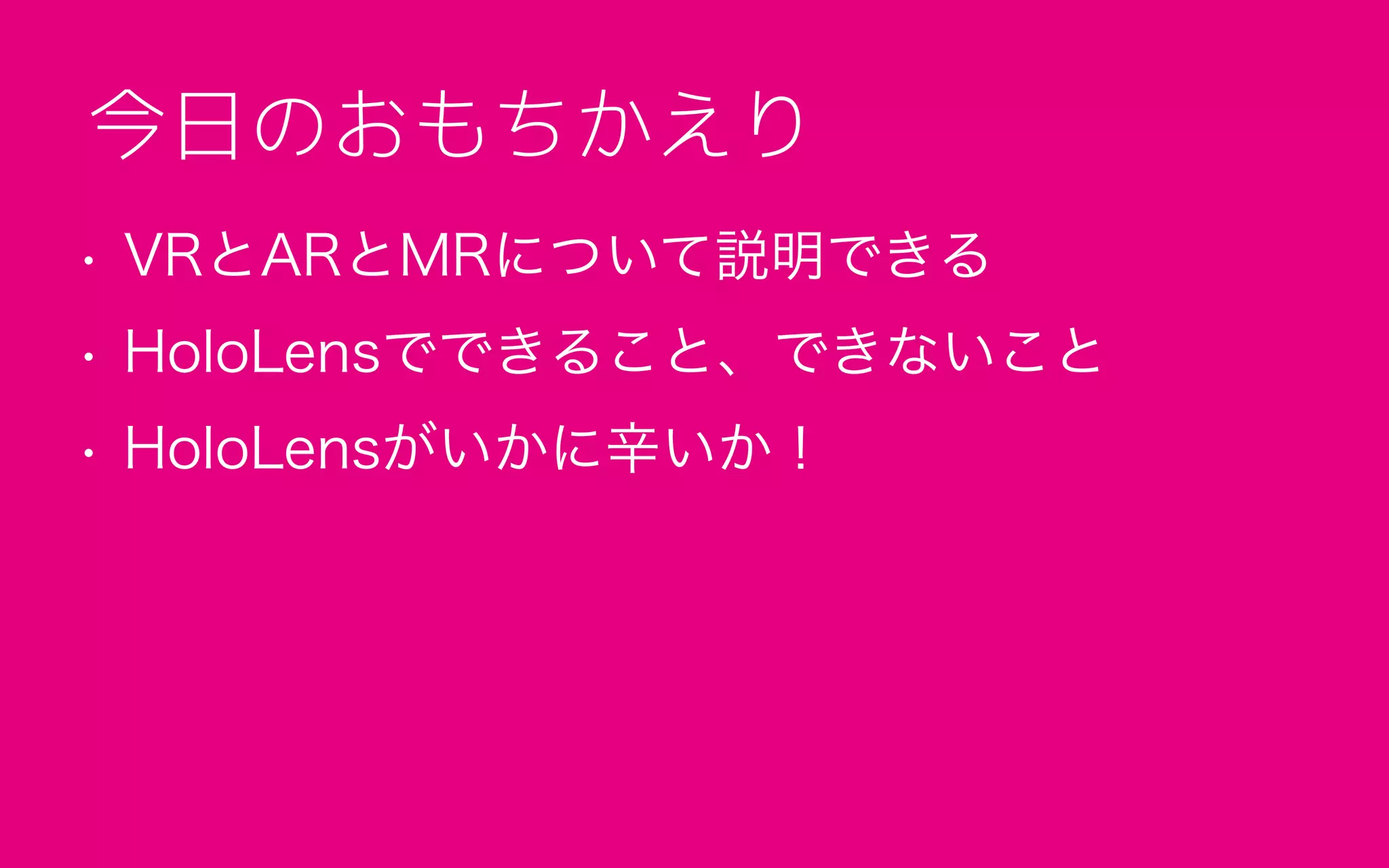 • VRとARとMRについて説明できる
• HoloLensでできること、できないこと
• HoloLensがいかに辛いか！
今日のおもちかえり
 
