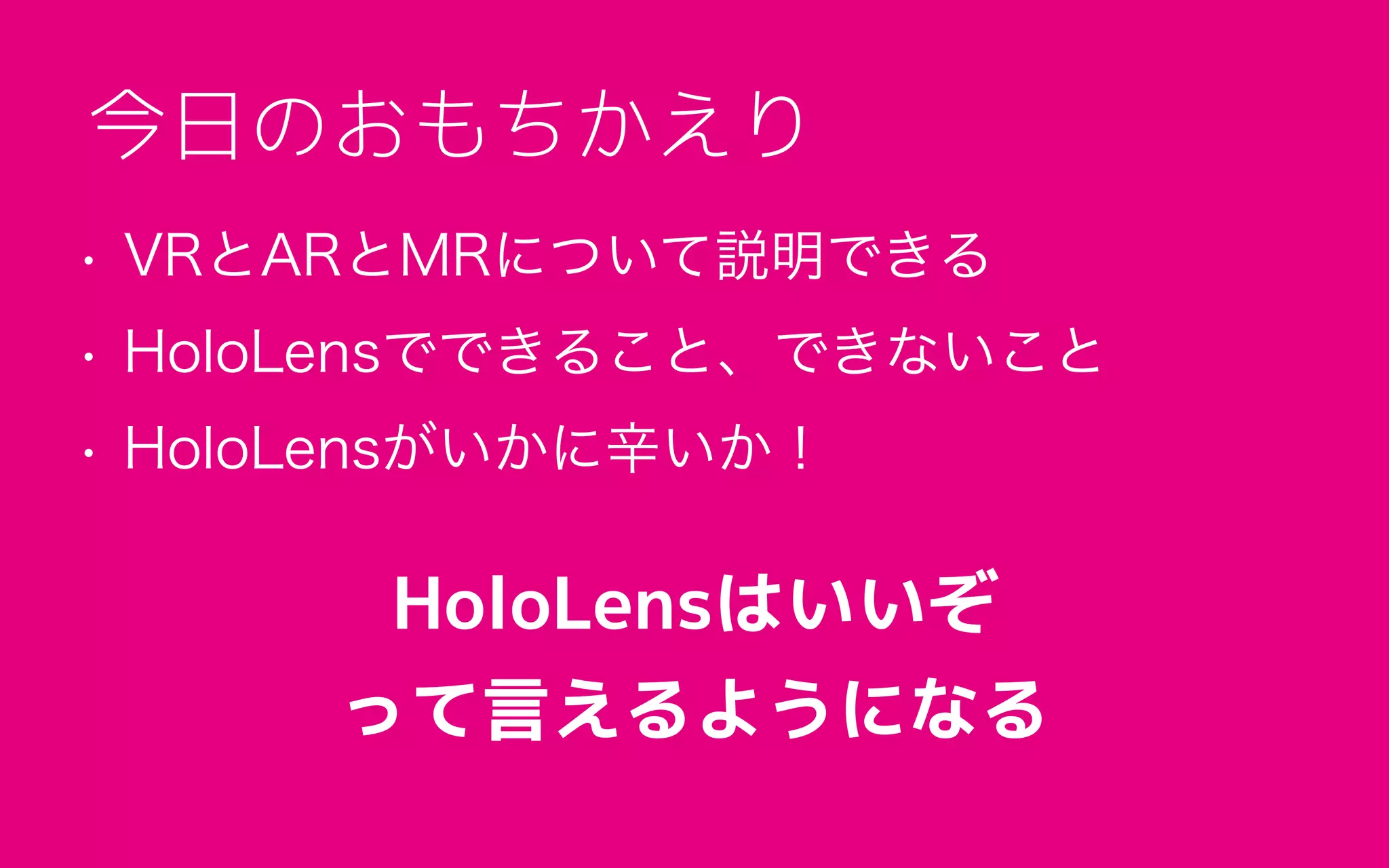 • VRとARとMRについて説明できる
• HoloLensでできること、できないこと
• HoloLensがいかに辛いか！
今日のおもちかえり
HoloLensはいいぞ
って言えるようになる
 