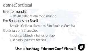 Evento mundial
+ de 40 cidades em todo mundo
Em 5 cidades no Brasil
Brasília, Goiânia, Salvador, São Paulo e Curitiba
Goiânia com 2 sessões
1. quinta: labtech / hands-on lab
2. sábado: palestra técnica
Use a hashtag #dotnetConf #brazil
 