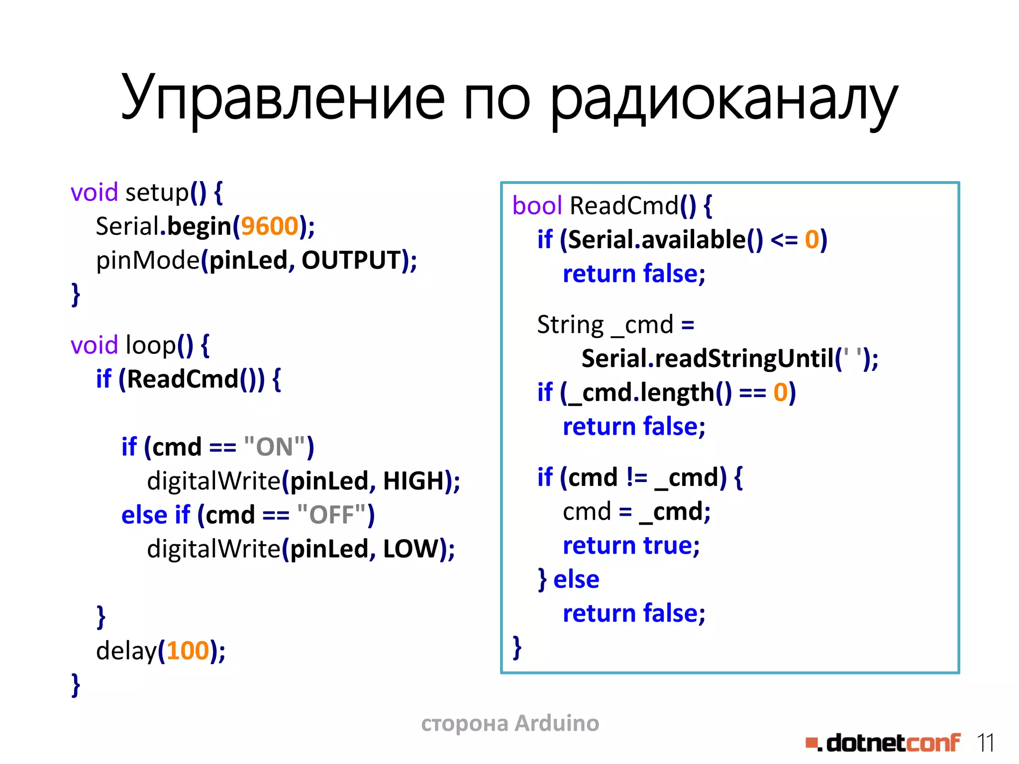 11
Управление по радиоканалу
void setup() {
Serial.begin(9600);
pinMode(pinLed, OUTPUT);
}
void loop() {
if (ReadCmd()) {
if (cmd == "ON")
digitalWrite(pinLed, HIGH);
else if (cmd == "OFF")
digitalWrite(pinLed, LOW);
}
delay(100);
}
bool ReadCmd() {
if (Serial.available() <= 0)
return false;
String _cmd =
Serial.readStringUntil(' ');
if (_cmd.length() == 0)
return false;
if (cmd != _cmd) {
cmd = _cmd;
return true;
} else
return false;
}
сторона Arduino
 