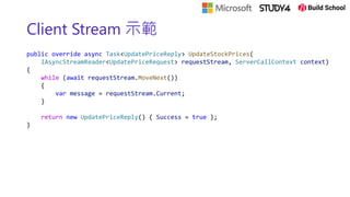 Client Stream 示範
public override async Task<UpdatePriceReply> UpdateStockPrices(
IAsyncStreamReader<UpdatePriceRequest> requestStream, ServerCallContext context)
{
while (await requestStream.MoveNext())
{
var message = requestStream.Current;
}
return new UpdatePriceReply() { Success = true };
}
 
