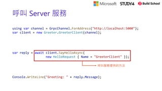 呼叫 Server 服務
using var channel = GrpcChannel.ForAddress("http://localhost:5000");
var client = new Greeter.GreeterClient(channel);
var reply = await client.SayHelloAsync(
new HelloRequest { Name = "GreeterClient" });
Console.WriteLine("Greeting: " + reply.Message);
呼叫服務提供的方法
 
