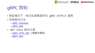 gRPC 限制
• 預設情況下，無法從瀏覽器呼叫 gRPC HTTP/2 服務
• 常見解決方法
• gRPC Gateway
• gRPC Web
• .NET Core 解決方案
• gRPC HTTP API (實驗性專案)
• gRPC Web
 