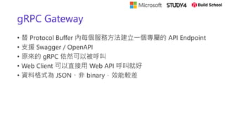 gRPC Gateway
• 替 Protocol Buffer 內每個服務方法建立一個專屬的 API Endpoint
• 支援 Swagger / OpenAPI
• 原來的 gRPC 依然可以被呼叫
• Web Client 可以直接用 Web API 呼叫就好
• 資料格式為 JSON、非 binary，效能較差
 