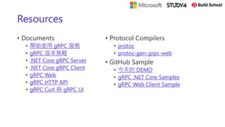 Resources
• Documents
• 開始使用 gRPC 服務
• gRPC 版本策略
• .NET Core gRPC Server
• .NET Core gRPC Client
• gRPC Web
• gRPC HTTP API
• gRPC Curl 與 gRPC UI
• Protocol Compilers
• protoc
• protoc-gen-grpc-web
• GitHub Sample
• 今天的 DEMO
• gRPC .NET Core Samples
• gRPC Web Client Sample
 