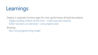 Learnings
Deploy in separate function apps for cost, performance & fault boundaries
Trigger binding collects all the time – small reserved instance
Other functions on-demand – consumption plan
Bindings
Very nice programming model
 
