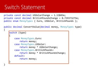 private const decimal USDolarChange = 1.13845m;
private const decimal BritishPoundsChange = 0.739373275m;
public enum MoneyTypes { Euro, USDolar, BritishPounds };
public decimal ConvertValue(decimal money, MoneyTypes type)
{
switch (type)
{
case MoneyTypes.Euro:
return money;
case MoneyTypes.USDolar:
return money * USDolarChange;
case MoneyTypes.BritishPounds:
return money * BritishPoundsChange;
default:
return money;
}
}
 