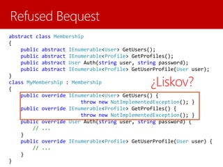 abstract class Membership
{
public abstract IEnumerable<User> GetUsers();
public abstract IEnumerable<Profile> GetProfiles();
public abstract User Auth(string user, string password);
public abstract IEnumerable<Profile> GetUserProfile(User user);
}
class MyMembership : Membership
{
public override IEnumerable<User> GetUsers() {
throw new NotImplementedException(); }
public override IEnumerable<Profile> GetProfiles() {
throw new NotImplementedException(); }
public override User Auth(string user, string password) {
// ...
}
public override IEnumerable<Profile> GetUserProfile(User user) {
// ...
}
}
¿Liskov?
 