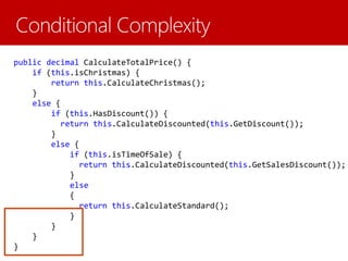 public decimal CalculateTotalPrice() {
if (this.isChristmas) {
return this.CalculateChristmas();
}
else {
if (this.HasDiscount()) {
return this.CalculateDiscounted(this.GetDiscount());
}
else {
if (this.isTimeOfSale) {
return this.CalculateDiscounted(this.GetSalesDiscount());
}
else
{
return this.CalculateStandard();
}
}
}
}
 