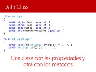 class Settings
{
public string Name { get; set; }
public string Host { get; set; }
public bool UseSsl { get; set; }
public int NumerOfConnections { get; set; }
}
class SettingsManager
{
public void Save(Settings settings) { /* ... */ }
public Settings Load() { /* ... */ }
}
Una clase con las propiedades y
otra con los métodos
 