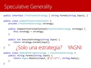 public interface ITextFormatStrategy { string Format(string input); }
public class CommentTextFormatContext {
private ITextFormatStrategy strategy;
public CommentTextFormatContext(ITextFormatStrategy strategy) {
this.strategy = strategy;
}
public int ExecuteStrategy(string input) {
return strategy.Format(input);
}
}
public class RemoveHtmlTagsStrategy : ITextFormatStrategy {
public string Format(string input) {
return Regex.Replace(input, @"<[^>]*>", string.Empty);
}
}
¿Solo una estrategia? YAGNI
 