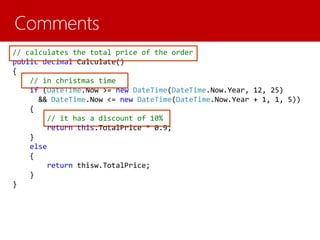 // calculates the total price of the order
public decimal Calculate()
{
// in christmas time
if (DateTime.Now >= new DateTime(DateTime.Now.Year, 12, 25)
&& DateTime.Now <= new DateTime(DateTime.Now.Year + 1, 1, 5))
{
// it has a discount of 10%
return this.TotalPrice * 0.9;
}
else
{
return thisw.TotalPrice;
}
}
 
