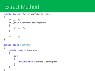 public decimal CalculateTotalPrice()
{
/* ... */
if (this.Customer.IsEuropean)
{
/* ... */
}
/* ... */
}
public class Customer
{
public bool IsEuropean
{
get
{
return this.Address.IsEuropean;
}
}
}
 